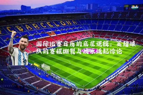 国际比赛日历的底层逻辑:英超球队的赛程撕裂与战术适配悖论